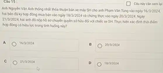 Câu 15 :
Anh Nguyễn Vǎn Anh thống nhất thỏa thuận bán xe máy SH cho anh Phạm Vǎn Tùng vào ngày 16/3/2024
hai bên đã ký hợp đồng mua bán vào ngày 18/3/2024 và chứng thực vào ngày 20/3/2024. Ngày
21/3/2024, hai anh đã nộp hồ sơ chuyến quyền sở hữu đối với chiếc xe SH.Thực hiện xác định thời điếm
hợp đồng có hiệu lực trong tình huống này?
A	16/3/2024
B	20/3/2024
C	21/3/2024
D
18/3/2024
Câu này cần xem lại