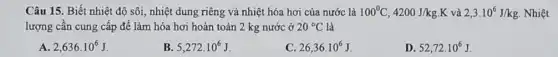 Câu 15. Biết nhiệt độ sôi, nhiệt dung riêng và nhiệt hóa hơi của nước là 100^circ C,4200J/kgcdot K và 2,3cdot 10^6J/kg Nhiệt
lượng cần cung cấp để làm hóa hơi hoàn toàn 2 kg nước ở 20^circ C là
A 2,636cdot 10^6J
B 5,272cdot 10^6J
C 26,36cdot 10^6J
D 52,72cdot 10^6J