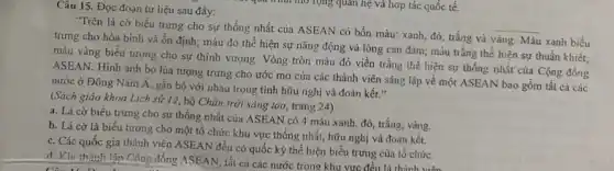 Câu 15. Đọc đoạn tư liệu sau đây:
"Trên lá cờ biểu trưng cho sự thống nhất của ASEAN có bốn màu: xanh, đỏ trắng và
vàng. Màu xanh biều
trưng cho hòa bình và ổn định; màu đỏ thể hiện sự nǎng động và lòng can đảm; màu trắng thể hiện sự thuần khiết;
__
màu vàng biểu tượng cho sự thịnh vượng . Vòng tròn màu đỏ viền trắng thể hiện sự thống nhất của Cộng đồng
ASEAN. Hình ảnh bó lúa tượng trưng cho ước mơ của các thành viên sáng lập về một ASEAN bao gồm tất cả các
nước ở Đông Nam Á, gắn bó với nhau trong tình hữu nghị và đoàn kết."
(Sách giáo khoa Lịch sử 12, bộ Chân trời sáng tạo, trang 24)
a. Lá cờ biểu trung cho sự thống nhất của ASEAN có 4 màu xanh, đỏ, trắng vàng.
b. Lá cờ là biểu tượng cho một tổ chức khu vực thống nhất, hữu nghị và đoàn kết.
c. Các quốc gia thành viên ASEAN đều có quốc kỳ thể hiện biểu trưng của tô chức.
d. Khi thành lập Công đồng ASEAN, tất cả các nước trong khu vực đều là thành viên