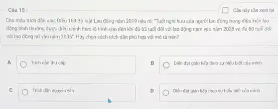 Câu 15 :
Cho mầu trích dân sau: Điều 169 Bộ luật Lao động nǎm 2019 nêu rõ:"Tuổi nghỉ hưu của người lao động trong điều kiện lao
điều chỉnh theo lộ trình cho đến khi đủ 62 tuổi đối với lao động nam vào nǎm 2028 và đủ 60 tuổi đối
với lao động nữ vào nǎm 2035'' Hãy chọn cách trích dân phù hợp với mô tả trên?
A
Trích dàn thứ cấp
B
Diền đạt gián tiếp theo sự hiểu biết của mình
C
Trích dần nguyên vǎn
D
Diền đạt gián tiếp theo sự hiếu biết của mình