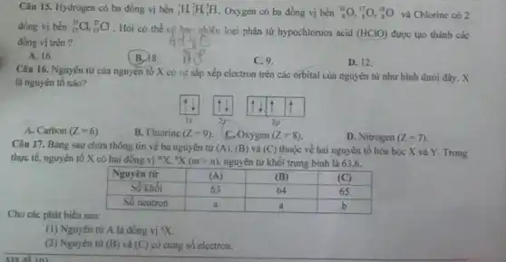 Câu 15. Hydrogen có ba đồng vị bền ( )_(1)^1 mathrm(H)_(2)^2 mathrm(H)_(3)^3 mathrm(H) , Oxygen có ba đồng vị bền ( )_(8)^16 mathrm(O),( )_(8)^17 mathrm(O),( )_(8)^18 mathrm(O) và Chlorine có 2 đồng vị bền ( )_(17)^35 mathrm(Cl),( )_(17)^37 mathrm(Cl) . Hỏi có thể cố hao nhiêu loại phân tử hypochloruos acid (HClO) được tạo thành các đồng vị trên?
A. 16.
B. 18.
C. 9.
D. 12.
Câu 16. Nguyên tử của nguyên tố X có sự sắp xếp electron trên các orbital của nguyên tử như hình dưới đây. X là nguyên tố nào?
A. Carbon (Z=6) .
B. Fluorine (Z=9) .
C. Oxygen (Z=8) .
D. Nitrogen (Z=7) .
Câu 17. Bảng sau chứa thông tin về ba nguyên từ (mathrm(A)),(mathrm(B)) và (mathrm(C)) thuộc về hai nguyên tố hóa học mathrm(X) và mathrm(Y) . Trong thực tế, nguyên tố X có hai đồng vị ( )^circ mathrm(X),( )^circ mathrm(X)(mathrm(m)>mathrm(n)) , nguyên tử khối trung bình là 63,6.

 Nguyên tử & (mathrm(A)) & (mathrm(B)) & (mathrm(C)) 
 Số khối & 63 & 64 & 65 
 Số neutron & mathrm(a) & mathrm(a) & mathrm(b) 


Cho các phát biểu sau:
(1) Nguyên từ mathrm(A) là đồng vị ( )^circ mathrm(X) .
(2) Nguyên tứ (B) và (C) có cùng số electron.