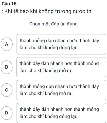 Câu 15
: Khi tế bào khí khổng trương nước thì
Chọn một đáp án đúng
A )
thành mỏng dãn nhanh hơn thành dày
làm cho khí khổng đóng lại.
B
thành dày dãn nhanh hơn thành mỏng
làm cho khí khổng mở ra.
C
thành mỏng dãn nhanh hơn thành dày
làm cho khí khổng mở ra.
D
thành dày dãn nhanh hơn thành mỏng