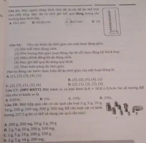 Câu 15: Một người dùng bình chia độ (h.ve) để đo thế tích
của chất không. Hãy chỉ ra cách ghi kết quả đúng trong các
trường hợp dưới đây.
D. 10
A. 10.2cm^3
B. 10.50cm^3
C. 10,5cm^3
Câu 16: Chocac bước đo thời gian của một hoạt động gồm:
(1) Đặt mắt nhìn đủng cách.
(2) Ước lượng thời gian hoạt động cần đo để chọn đồng hồ thích hợp.
(3) Hiệu chỉnh đồng hồ đo đúng cách.
(4) Đọc, ghi kết quả đo đúng quy định.
(5) Thực hiện phép đo thời gian.
Thứ tự đúng các bước thực hiện để đo thời gian của một hoạt động là:
A. (1), (2), (3)(4), (5)
B. (3), (2), (5)(4), (1)
C. (2), (3), (1), (5), (4)
D. (2), (1 ), (3)(5), (4)
Câu 17: (SBT-KNTT) Một bánh xe có bán kính là R=10,0pm 0,5cm Sai số tương đối
của chu vi bảnh xe là
A. 0,05% 
B. 5% 
C. 10% 
D. 25% 
Câu 18: Một hộp quả cân có các quả cân loại 2 g.5 g.10g.
50 g, 200 g, 200 mg, 500 g, 500 mg. Đế cân một vật có khối
lượng 257,5 g thì có thể sử dụng các quả cân nào?
A. 2008 , 200 mg, 50 g, 5 g 50g.
B. 2g,5g,50g , 200 g, 500 mg.
C. 2g,5g,10g,200 g. 500g.
D. 2g,5g.10 g, 200 mg.