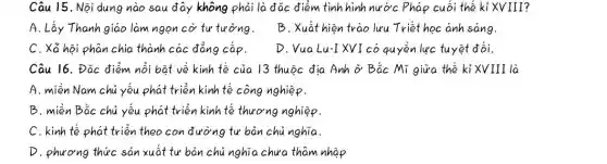 Câu 15. Nội dung nào sau đây không phải là đǎc điểm tình hình nước Pháp cuối thế kỉ XVIII?
A. Lấy Thanh giáo làm ngọn cờ tư tưởng.
B. Xuất hiện trào lưu Triết học anh sáng.
C. Xã hội phân chia thành các đẳng cấp.
D. Vua Lu-IXVI có quyền lực tuyệt đối.
Câu 16. Đác điểm nổi bật về kinh tế của 13 thuộc địa Anh ở Bắc Mĩ giữa thế kỉ XVIII là
A. miền Nam chủ yếu phát triển kinh tế công nghiệp.
B. miền Bắc chủ yếu phát triển kinh tế thương nghiệp.
C. kinh tế phát triển theo con đường tư bản chủ nghĩa.
D. phương thức sản xuất tư bản chủ nghĩa chưa tham nhập