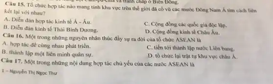 Câu 15. Tổ chức hợp tác nào mang tính khu vực trên thế giới đã cổ vũ các mước Đông Nam Á tìm cách liên
nǎng đột Cam-pu-chia và tranh chấp ở Biên Đông.
kết lại với nhau?
A. Diễn đàn hợp tác kinh tế dot (A)-hat (A)u
C. Cộng đồng các quốc gia độc lập.
B. Diễn đàn kinh tế Thái Bình Dương.
D. Cộng đồng kinh tế Châu Âu.
Câu 16. Một trong những nguyên nhân thúc đầy sự ra đời của tổ chức ASEAN là
A. hợp tác để cùng nhau phát triển.
C. tiến tới thành lập nước Liên bang.
B. thành lập một liên minh quân sự.
D. tô chức lại trật tự khu vực châu Á.
Câu 17. Một trong những nội dung hợp tác chủ yếu của các nước ASEAN là
1 - Nguyễn Thị Ngọc Thư