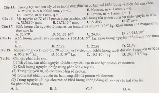 Câu 15: Trường hợp nào sau đây có sự tương ứng giữa hạt cơ bản với khối lượng và điện tích của chút
A. Proton, mapprox 0,00055amu,q=+1
B. Neutron, mapprox 1amu,q=0
C. Electron, mapprox 1amu,q=-1
D. Proton, mapprox 1amu,q=-1
Câu 16: Một nguyên tử (X)
có 13 proton trong hạt nhân. Khối lượng của proton trong hạt nhân nguyên tử X là
A. 78,26.10^23gam
21,71.10^-24gam
Câu 17: Khối lượng của nguyên tử magnesium (magie) là
C. 27dvC
D. 27 gam.
39,8271.10^-27kg
Khối lượng của magnesium
theo amu là
A. 23,978 .
66,133.10^-51
C. 24,000 .
23,985.10^-3
Câu 18: Khối lượng nguyên tử sodium (natri) là 38,164.10^-27kg Khối lượng nguyên tử Sodium theo amu
là
A. 23.
B. 22,92
C. 22,98 .
D. 23,42 .
Câu 19: Nguyên tử K có 19 proton,20 nơtron và 19 electron. Khối lượng tuyệt đối của 1 nguyên tử K là
A 95,8.10^-27kg
B 65,3.10^-27kg
C 10,3.10^-27kg
D 26,1.10^-27kg
Câu 20: Cho các phát biểu sau:
(1) Tất cả các hạt nhân nguyên tử đều được cấu tạo từ các hạt proton và neutron.
(2) Khối lượng nguyên tử tập trung phần lớn ở lớp vỏ.
(3) Trong nguyên tử , số electron bằng số proton.
(4) Trong hạt nhân nguyên tử, hạt mang điện là proton và electron.
(5) Trong nguyên tử , hạt electron có khối lượng không đáng kể so với các hạt còn lại.
Số phát biểu đúng là
A. 1.
B. 2.
C. 3.
D. 4.