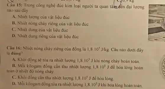 Câu 15: Trong công nghệ đúc kim loại người ta quan take den đại lượng
nào sau dây
A. Nhiệt lượng của vật liệu đúc
B. Nhiệt nóng chảy riêng của vật liệu đúc
C. Nhiệt dung của vật liệu đúc
D. Nhiệt dung riêng của vật liệu đúc
Câu 16: Nhiêt nóng chảy riêng của đồng là 1,8cdot 10^5J/kg Câu nào dưới đây
là dúng?
A. Khôi đồng sẽ tòa ra nhiệt lượng 1,8cdot 10^5J khi nóng chảy hoàn toàn.
B. Mỗi kilogam đồng cần thu nhiệt lượng 1,8cdot 10^5J để hóa lỏng hoàn
toàn ở nhiệt độ nóng chảy
C. Khôi đồng cần thu nhiệt lượng 1,8cdot 10^5J đề hóa lỏng.
D. Mỗi kilogam đồng tỏa ra nhiệt lượng 1,8cdot 10^5J khi hóa lỏng hoàn toàn.