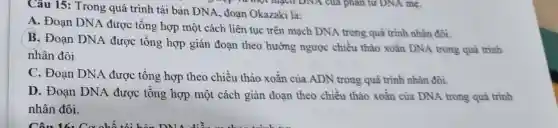 Câu 15: Trong quá trình tái bản DNA, đoạn Okazaki là:
A. Đoạn DNA được tổng hợp một cách liên tục trên mạch DNA trong quá trình nhân đôi.
B. Đoạn DNA được tổng hợp gián đoạn theo hướng ngược chiều thảo xoắn DNA trong quá trình
nhân đôi.
C. Đoạn DNA được tổng hợp theo chiều tháo xoǎn của ADN trong quá trình nhân đôi.
D. Đoạn DNA được tổng hợp một cách gián đoạn theo chiều tháo xoǎn của DNA trong quá trình
nhân đôi.