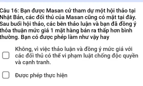 Câu 16: Bạn được Masan cử tham dự một hội thảo tại
Nhật Bản, các đối thủ của Masan cũng có mặt tại đây.
Sau buổi hội thảo , các bên thảo luận và bạn đã đồng lý
thỏa thuận mức giá 1 mặt hàng bán ra thấp hơn bình
thường. Bạn có được phép làm như vậy hay
Không, vì việc thảo luận và đồng ý mức giá với
các đối thủ có thể vi phạm luật chống độc quyền
và canh tranh.
Được phép thực hiện