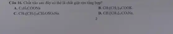 Câu 16. Chất nào sau đây có thể là chất giặt rửa tổng hợp?
A C_(2)H_(5)COONa
B CH_(3)[CH_(2)]_(16)COOK
C CH_(3)[CH_(2)]_(10)CH_(2)OSO_(3)Na
D CH_(3)[CH_(2)]_(11)CO_(3)Na