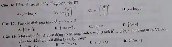 Câu 16: Hàm số nào sau đây đồng biến trên R?
C y=((sqrt (3))/(2))^x
D.
y=log_((1)/(2))x
A. y=log_(2)x
B. y=((pi )/(2))^x
Câu 17: Tập xác định của hàm số y=log_(2)x là
C. (0;+infty )
D. [2;+infty )
B. (-infty ;+infty )
A. [0;+infty )
Câu 18: Một chất điểm chuyển động có phương trinh
s=t^2
(t tính bằng giây, s tính bằng mét). Vận tốc
của chất điểm tại thời điểm t_(0) (giây) bằng:
A t(m/s)
B. 2t_(0)(m/s)
C. t_(0)(m/s)
D. 2t(m/s)