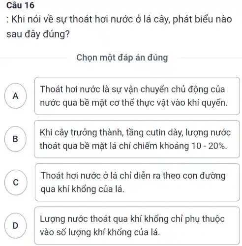 Câu 16
: Khi nói về sự thoát hơi nước ở lá cây, phát biểu nào
sau đây đúng?
Chọn một đáp án đúng
A
Thoát hơi nước là sư vận chuyển chủ động của
A
nước qua bề mặt cơ thể thực vật vào khí quyển.
B
Khi cây trưởng thành , tầng cutin dày, lượng nước
B
thoát qua bề mặt lá chỉ chiếm khoảng 10-20% 
C
Thoát hơi nước ở lá chỉ diễn ra theo con đường
C
qua khí khổng của lá.
D
Lượng nước thoát qua khí khổng chỉ phụ thuộc