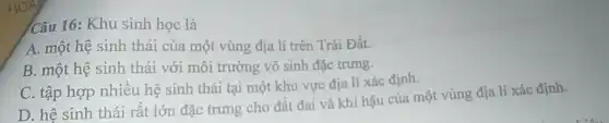 Câu 16: Khu sinh học là
A. một hệ sinh thái của một vùng địa lí trên Trái Đất.
B. một hệ sinh thái với môi trường vô sinh đặc trưng.
C. tập hợp nhiêu hệ sinh thái tại một khu vực địa lí xác định.
D. hệ sinh thái rất lớn đặc trưng cho đất đai và khí hậu của một vùng địa lí xác định.