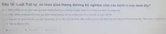 Câu 16: Luật Trật tự, an toàn giao thông đường bộ nghiêm cấm các hành vi nào dưới đây?
1. Điều khiển xe cơ giới tham gia giao thông đường bộ không có giấy phép lái xe theo quy định của pháp luật.
2. Điều khiển phương tiện tham gia giao thông đường bộ mà trong màu hoặc hơi thở có nông độ còn.
3. Đua xe, tổ chức đua xe, xúi giục, giúp sức, cổ vũ đua xe trái phép; điều khiển phương tiện tham gia giao thông đường bộ lạng lách, đánh vông, rủ ga liên tuc.
4. Tất cả đáp án trên.