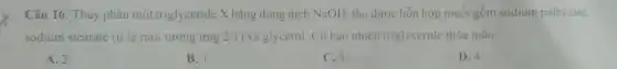 Câu 16. Thủy phân một triglyceride X bǎng dung dịch NaOH, thu được hỗn hợp muối gồm sodium palmitate,
sodium stearate (ti lệ mol tương ứng 2:1 ) và glycerol. Có bao nhiêu triglyceride thỏa mãn
A. 2
B. I
C.B.
D. 4