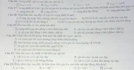 Câu 16: Trong dddh.giá trị cực đại của vận tốc là
D. v_(max)=-omega 2A
A v_(max)=omega A
B v_(max)=omega 2A
C. v_(max)=-omega A
Câu 17: Trong dddh thì li độ, vận tốc và gia tốc là những đại lượng biến đổi theo hàm sin hoặc cosin theo thời gian và
A. cùng biên độ
B. cùng chu kỳ
C. cùng pha dao động
D. cùng pha ban đầu.
Câu 18: Phát biểu nào sau đây về vận tốc trong dđđh là sai?
B.Ở VTCB thì vận tốc có độ lớn cực đại.
A. Ở biên âm hoặc biên dương vận tốc có giá trị bằng 0.
(C,Ở VTCB thì tốc độ bằng 0.	D.Giá trị vận tốc âm hay dương tùy thuộc vào chiều chuyển động
Câu 19: Pha ban đầu (p) cho phép xác định
A. trạng thái của dao động ở thời điểm ban đầu
B. vận tốc của dao động ở thời điểm t bất kỳ
C. ly độ của dao động ở thời điểm t bất kỳ
D. gia tốc của dao động ở thời điểm t bất kỳ
Câu 20: Chọn câu trả lời đúng. Khi một vật dđđh thì vectơ vận tốc
A. và vectơ gia tốc luôn hướng cùng chiều chuyểnđộng.
B. luôn hướng cùng chiều chuyển động, vectơ gia tốc luôn hướng về VTCB.
C. và gia tốc luôn đổi chiều khi quaVTCB.
D. và vectơ gia tốc luôn là vectơ hằngsố.
Câu 21: Vận tốc của vật dđđh có độ lớn cực đại khi
A. vật ở vị trí có li độ cực đại
B. gia tốc của vật đạt cực đại.
C. vật ở vị trí có li độ bằng không
D. vật ở vị trí có pha dao động cực đại.
Câu 22: Biểu thức nào sau đây là biểu thức tính gia tốc của một vật dao động điều hòa?
A. a=4x
B a=4x^2
C a=-4x^2
D. a=-4x