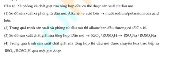 Câu 16. Xà phòng và chất giặt rửa tổng hợp đều có thể được sản xuất từ dầu mỏ.
(1) Sơ đồ sản xuất xà phòng từ dầu mỏ: Alkane ­­­­→acid béo ­­­­→ muối sodium/potassium của acid
béo.
(2) Trong quá trình sản xuất xà phòng từ dầu mỏ thì alkane ban đầu thường có số Clt 10
(3) Sơ đồ sản xuất chất giặt rửa tổng hợp: Dầu mỏ -) RSO_(3)/ROSO_(3)Harrow RSO_(3)Na/ROSO_(3)Na
(4) Trong quá trình sản xuất chất giặt rửa tổng hợp thì đầu mỏ được chuyển hoá trực tiếp ra
RSO_(3)/ROSO_(3)H qua một giai đoạn.