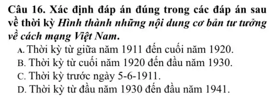 Câu 16. Xác định đáp án đúng trong các đáp án sau
về thời kỳ Hình thành những nội dung cơ bản tư tưởng
vê cách mạng Việt Nam.
A. Thời kỳ từ giữa nǎm 1911 đến cuối nǎm 1920.
B. Thời kỳ từ cuối nǎm 1920 đến đầu nǎm 1930.
C. Thời kỳ trước ngày 5-6-1911
D. Thời kỳ từ đầu nǎm 1930 đến đầu nǎm 1941.