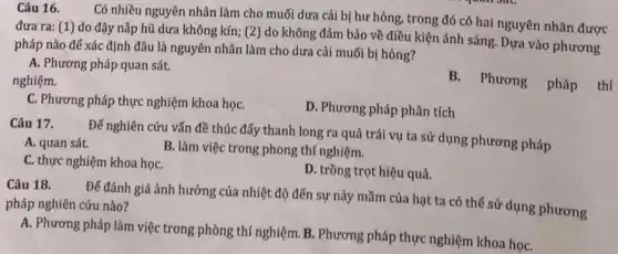 Câu 16.
Có nhiều nguyên nhân làm cho muối dưa cải bị hư hỏng , trong đó có hai nguyên nhân được
đưa ra: (1) do đậy nắp hũ dưa không kín; (2) do không đảm bảo về điều kiện ánh sáng. Dựa vào phương
pháp nào để xác định đâu là nguyên nhân làm cho dưa cải muối bị hỏng?
A. Phương pháp quan sát.
nghiệm.
B. Phương pháp
C. Phương pháp thực nghiệm khoa họC.
D. Phương pháp phân tích
Câu 17.
Để nghiên cứu vấn đề thúc đẩy thanh long ra quả trái vụ ta sử dụng phương pháp
A. quan sát.
C. thực nghiệm khoa họC.
B. làm việc trong phong thí nghiệm.
D. trồng trọt hiệu quả.
Câu 18.
Để đánh giá ảnh hưởng của nhiệt độ đến sự nảy mầm của hạt ta có thể sử dụng phương pháp nghiên cứu nào?
A. Phương pháp làm việc trong phòng thí nghiệm. B. Phương pháp thực nghiệm khoa họC.