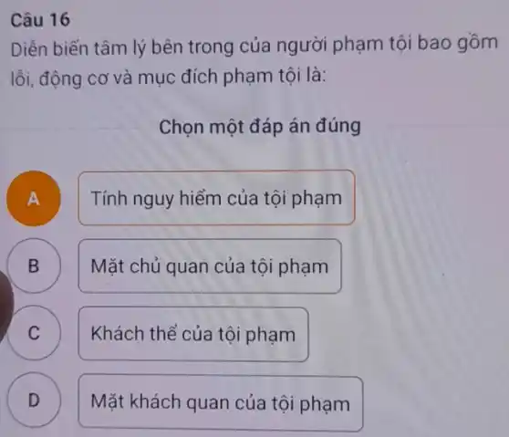 Câu 16
Diễn biến tâm lý bên trong của người phạm tội bao gồm
lỗi, động cơ và mục đích phạm tội là:
Chọn một đáp án đúng
B
A
Tính nguy hiểm của tội phạm
B
Mặt chủ quan của tội phạm
C
Khách thể của tôi phạm
D v
Mặt khách quan của tội phạm