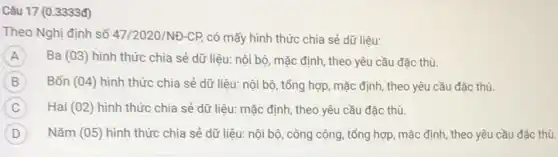 Câu 17 (0.3333đ)
Theo Nghị định số 47/2020/NĐ-CP, có mấy hình thức chia sẻ dữ liệu:
A Ba (03) hình thức chia sẻ dữ liêu:nội bộ, mặc định , theo yêu cầu đặc thù. A
B Bốn (04) hình thức chia sẻ dữ liệu:nội bộ, tổng hợp mặc định, theo yêu cầu đặc thù.
C Hai (02) hình thức chia sẻ dữ liệu:mặc định, theo yêu cầu đặc thù.
D Nǎm (05) hình thức chia sẻ dữ liệu:nội bộ, công cộng , tổng hợp, mặc định,theo yêu cầu đặc thủ.