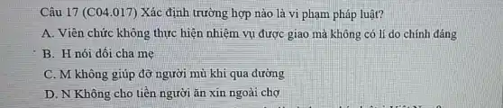 Câu 17 (C04.017) Xác định trường hợp nào là vi phạm pháp luật?
A. Viên chức không thực hiện nhiệm vụ được giao mà không có lí do chính đáng
B. H nói dỗi cha me
C. M-không giúp đỡ người mù khi qua đường
D. N Không cho tiền người ǎn xin ngoài chợ