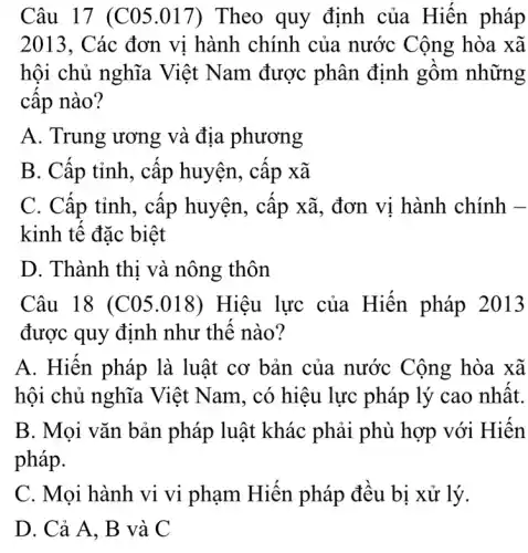 Câu 17 (C05 .017) Theo quy định của Hiến pháp
2013, Các đơn vi hành chính của nước Cộng hòa xã
hội chủ nghĩa Việt Nam được phân định gồm những
câp nào?
A. Trung ương và địa phương
B. Cấp tỉnh, cấp huyện, cấp xã
C. Câp tỉnh, câp huyện, cập xã , đơn vị hành chính -
kinh tế đặc biệt
D. Thành thi và nông thôn
Câu 18 (C05 .018) Hiệu lực của Hiến pháp 2013
được quy định như thế nào?
A. Hiên pháp là luật cơ bản của nước Cộng hòa xã
hội chủ nghĩa Việt Nam, có hiệu lực pháp lý cao nhất.
B. Mọi vǎn bản pháp luật khác phải phù hợp với Hiến
pháp.
C. Mọi hành vi vi phạm Hiên pháp đều bị xử lý.
D. Cả A, B và C