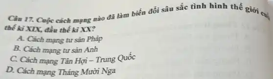 Câu 17. Cuộc cách mạng nào đã làm biến đồi sâu sắc tình hình thế giới cui
thế kì XIX, đầu thế ki XX?
A. Cách mạng tư sản Pháp
B. Cách mạng tư sản Anh
C. Cách mạng Tân Hợi - Trung Quốc
D. Cách mạng Tháng Mười Nga