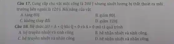 Câu 17. Cung cấp cho vật một công là 200 J nhưng nhiệt lượng bị thất thoát ra môi
trường bên ngoài là 120 J Nội nǎng của vật
A. tǎng 80J.
B. giảm 80J.
C. không thay đổi.
D. giảm 320J.
Câu 18. Hê thức Delta U=A+Q khí Qlt 0 và Agt 0 mô tả quá trình
A. hệ truyền nhiệt và sinh công.
B. hệ nhận nhiệt và sinh công.
C. hệ truyền nhiệt và nhận công.
D. hệ nhận nhiệt và nhận công.