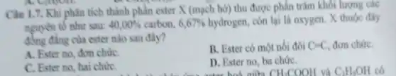 Câu 1.7. Khi phân tích thành phần ester X (mạch hở) thu được phần trǎm khối lượng các
nguyên tố như sau: 40,00%  carbon, 6,67%  hydrogen, còn lại là oxygen. X thuộc đầy
đồng đẳng của ester nào sau đây?
A. Ester no, dom chứC.
B. Ester có một nói đôi C-C đơn chứC.
C. Ester no, hai chứC.
D. Ester no, ba chứC.
CH_(3)COOH