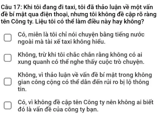 Câu 17: Khi tôi đang đi taxi, tôi đã thảo luận về một vấn
đề bí mật qua điện thoại, nhưng tôi không đề cập rõ ràng
tên Công ty. Liệu tôi có thể làm điều này hay không ?
Có, miễn là tôi chỉ nói chuyện bằng tiếng nước
ngoài mà tài xể taxi không hiểu.
Không, trừ khi tôi chắc chắn rằng không có ai
xung quanh có thể nghe thấy cuộc trò chuyện.
Không, vì thảo luận về vấn đề bí mật trong không
gian công cộng có thể dẫn đến rủi ro bị lộ thông
tin.
Có, vì không đề cập tên Công ty nên không ai biết
đó là vấn đề của công ty bạn.