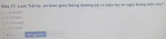 Câu 17: Luật Trật tự, an toàn giao thông đường bộ có hiệu lực từ ngày tháng nǎm nào?
1.01/01/2024
2.01/7/2024
3.01/01/2025.
4.01/7/2025
Q Quay lai