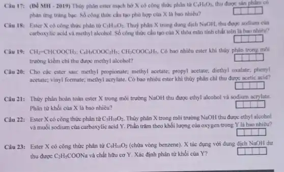 Câu 17: (Đề MH - 2019)Thủy phân ester mạch hở X có công thức phân tứ C_(4)H_(6)O_(2) thu được sản phẩm có
phàn ứng trǎng bạc Số công thức cấu tạo phù hợp của X là bao nhiêu?
generation
Câu 18: Ester X có công thức phân từ C_(5)H_(10)O_(2) Thuỷ phân X trong dung dịch NaOH, thu được sodium của
carboxylic acid và methyl alcohol. Số công thức cấu tạo của X thỏa mãn tính chất trên là bao nhiêu?
Câu 19: CH_(2)=CHCOOCH_(3);C_(6)H_(5)COOC_(2)H_(5);CH_(3)COOC_(6)H_(5) Có bao nhiêu ester khi thủy phân trong môi
trường kiềm chỉ thu được methyl alcohol?
Câu 20: Cho các ester sau: methyl propionate;methyl acetate; propyl acetate; diethyl oxalate;phenyl
acetate; vinyl formate;methyl acrylate. Có bao nhiêu ester khi thủy phân chi thu được acetic acid?
Câu 21: Thủy phân hoàn toàn ester X trong môi trường NaOH thu được ethyl alcohol và sodium acrylate.
Phân tử khối của X là bao nhiêu?
Câu 22: Ester X có công thức phân tử C_(5)H_(10)O_(2) . Thủy phân X trong môi trường NaOH thu được ethyl alcohol
và muối sodium của carboxylic acid Y. Phần trǎm theo khối lượng của oxygen trong Y là bao nhiêu?
Câu 23: Ester X có công thức phân tử C_(9)H_(10)O_(2) (chứa vòng benzene). X tác dụng với dung dịch NaOH dư
thu được C_(2)H_(5)COONa và chất hữu cơ Y. Xác định phân tử khối của Y?