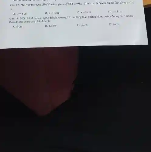 Câu 17: Một vật dao động điều hòa theo phương trình x=6cos(4pi t)cm , ly độ cùa vật tại thời điểm t=1s
là:
A. x=6cm
B. x=1cm
C. x=0cm
D. x=3cm
Câu 18: Một chất điểm dao động điều hoà trong 10 dao động toàn phần đi được quãng đường dài 120 cm .
Biên độ dao động của chất điểm là
A. 6 cm.
B. 12 cm
C. 3 cm.
D. 9 cm.