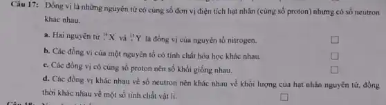 Câu 17: Đồng vị là những nguyên tử có cùng số đơn vị điện tích hạt nhân (cùng số proton)nhưng có số neutron
khác nhau.
a. Hai nguyên tử (}_(7)^14X và ()_{7)^15Y là đồng vị của nguyên tố nitrogen.
b. Các đồng vị của một nguyên tố có tính chất hóa học khác nhau.
c. Các đồng vị có cùng số proton nên số khối giống nhau.
square 
d. Các đồng vị khác nhau về số neutron nên khác nhau về khối lượng của hạt nhân nguyên tử đồng
thời khác nhau về một số tính chất vật lí.
square 
square