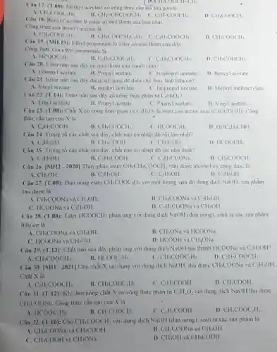 Câu 17. (T.08): Methyl acrylate có công thức cấu tạo thu gon là
A. CH_(3)COOC_(2)H_(5).
B. CH_(2)=CHCOOCH_(3) C.
D. CH_(3)COOCH_(3)
( D. CH_(3)COOCH=CH_(2)
C_(2)H_(5)COOCH_(3)
Câu 18. Benzyl acetate là ester có mùi thơm của hoa nhài.
Công thức của benzyl acetate là
CH_(3)COOC_(6)H_(5).
B. CH_(3)COOCH_(2)C_(6)H_(5) C. C_(2)H_(5)COOCH_(3)
D. CH_(3)COOCH_(3)
Câu 19. (MH.19) Ethyl propionate là ester có mùi thơm của dứa.
Công thức của ethyl propionate là
A HCOOC_(2)H_(5)
B. C_(2)H_(5)COOC_(2)H_(5)
C. C_(2)H_(5)COOCH_(3)
D CH_(3)COOCH_(3)
Câu 20. Ester nào sau dây có mùi thơm của chuối chin?
A. Isoamyl acetate.
B. Propyl acetate.
C. Isopropyl acetate
D. Benzyl acetate.
Câu 21. Ester nào sau dây được sử dụng để điều chế thủy tinh hữu cơ?
A. Vinyl acetate.
B. methyl acrylate.
C. Isopropyl acetate
D. Methyl methacrylate.
Câu 22. (T.14): Ester nào sau dây có công thức phân tử C_(4)H_(8)O_(2)
A. Ethyl acetate.
B. Propyl acetate.
C. Phenyl acetate.
D. Vinyl acetate.
Câu 23. (T.08): Chất X có công thức phân tư C_(3)H_(6)O_(2) là ester của acetic acid (CH_(3)COOH) . Công
thức cấu tạo của X là
a C_(2)H_(5)COOH
B CH_(3)COOCH_(3)
C. HCOOC_(2)H_(5)
D. HOC_(2)H_(4)CHO
Câu 24. Trong số các chất sau đây chất nào có nhiệt độ sôi lớn nhất?
A C_(2)H_(5)OH
B CH_(3)COOH
C. CH_(3)CHO
D. HCOOCH_(3)
Câu 25. Trong số các chất sau đây chất nào có nhiệt độ sôi nhỏ nhất?
A C_(3)H_(7)OH
B C_(2)H_(5)COOH
C_(2)H_(5)COONa
D CH_(3)COOCH_(3)
Câu 26. vert MH2-2020vert  Thủy phân ester CH_(3)CH_(2)COOCH_(3) thu được alcohol có công thức là
A CH_(3)OH.
B. C_(3)H_(7)OH
C. C_(2)H_(5)OH
D. C_(3)H_(5)OH
Câu 27. (T.08):Đun nóng ester CH_(3)COOC_(2)H_(5) với một lượng vừa đủ dung dịch NaOH. sản phàm
thu được là
A. CH_(3)COONa và CH_(3)OH
B. CH_(3)COONa và C_(2)H_(5)OH
C. HCOONa và C_(2)H_(5)OH.
D. C_(2)H_(5)COONa và CH_(3)OH
Câu 28. (T.08):Ester HCOOCH_(3) phản ứng với dung dịch NaOH (đun nóng)sinh ra các sản phâm
hữu cơ là
A. CH_(3)COONa và CH_(3)OH.
B. CH_(3)ONa và HCOONa
C. HCOONa và CH_(3)OH
D. HCOOH và CH_(3)ONa
Câu 29. (T.13): Chất nào sau dây phản ứng với dung dịch NaOH tạo thành HCOONa và C_(2)H_(5)OH
A. CH_(3)COOCH_(3).
B. HCOOC_(2)H_(5)
C. CH_(3)COOC_(2)H_(5)
D. C_(2)H_(5)COOCH_(3)
Câu 30. vert MH-2021vert  Cho chất X tác dụng với dung dịch NaOH. thu dược CH_(3)COONa và C_(2)H_(5)OH
Chất X là
A. C_(2)H_(3)COOCH_(3).
B. CH_(3)COOC_(2)H_(5)
C. C_(2)H_(5)COOH.
D. CH_(3)COOH
Câu 31. (T.12): Khi dun nóng chất X có công thức phân tử C_(3)H_(6)O_(2) với dung dịch NaOH thu được
CH_(3)COONa . Công thức cấu tạo của X là
A HCOOC_(2)H_(5)
B CH_(3)COOCH_(3)
C. C_(2)H_(5)COOH
D. CH_(3)COOC_(2)H_(5)
Câu 32. (T.10): Cho CH_(3)COOCH_(3) vào dung dịch NaOH (dun nóng). sinh ra các sản phẩm là
A. CH_(3)COONa và CH_(3)COOH	B. CH_(3)COONa và CH_(3)OH
C. CH_(3)COOH và CH_(3)ONa
D. CH_(3)OH và CH_(3)COOH