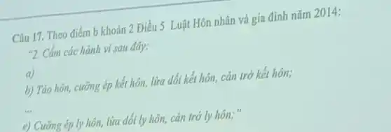 Câu 17. Theo điểm b khoản 2 Điều 5 Luật Hôn nhân và gia đình nǎm 2014:
"2. Cấm các hành vi sau đây:
a
b) Táo hôn, cưỡng ép kết hôn, lừa dối kết hôn, cản trở kết hôn;
__
e) Cưỡng ép ly hôn, lừa dối ly hôn, cản trở ly hôn;"