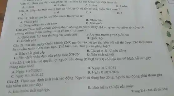 Câu 17: Theo quy định của pháp luật.nhiệm ký của Quốc hội Việt Nam là:
A. 3 nǎm
B. 6 nǎm
C. 5 nǎm
D. 4 nǎm
Câu 18: Hily cho biết trong lịch sử loài người đã tồn tại mấy kiểu Nhà nước?
A. 5
B. 6
C. 3
Câu 19: Tất cả quyền lực Nhà nước thuộc về ai?
B. Nhân dân
A. Chính phủ
D. Nhà nước
C. Đảng cộng sản việt nam.
Câu 20: Theo luật phòng chống tham nhũng số
phong chong tham nhũng trong phạm vi cả nước?
36/2018/QH14 cơ quan nào giám sát công tác
A. Quốc hội, Uỷ ban thường vụ Quốc hội
B. Uỷ ban thường vụ Quốc hội
C. Chính phủ
D. Quốc hội
Câu 21: Cứ đến ngày Quốc khánh
(2/9) người nào cải tạo tốt. biết hối cài thì được Chủ tịch nước
ân xá cho ra tủ trước thời hạn . Thể hiện bản chất gì của pháp luật?
A. Bàn chất giai cấp.
B. Tất cả A B. C đều đủng
C. Bản chất nhân đạo của pháp luật XHCN
D. Bản chất xã hội
Câu 22: Luật Bảo vệ quyển lợi người tiêu dùng (BVQLNTD) có hiệu lực thi hành kể từ ngày
tháng nǎm nào?
A. Ngày 10/7/2023
B. Ngày 01/7/2021
C. Ngày 01/10/2022
D. Ngày 01/07/2024
Câu 23: Theo quy định luật luật lao động. Người sử dụng lao động. người lao động phải tham gia
bảo hiểm nào sau đây:
A. Bao hiếm thát nghiệp.
B. Bảo hiểm xã hội bắt buộc
Trang 2/4 - Mã đề thi 356