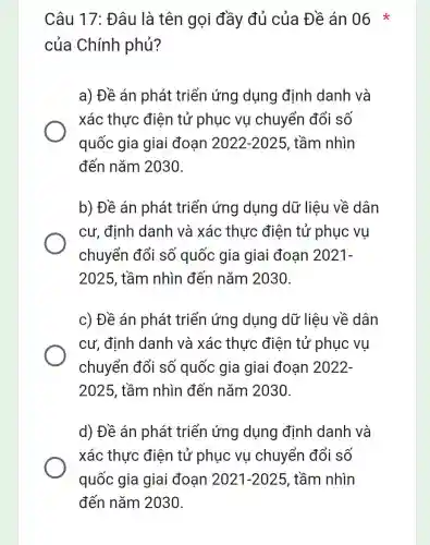 Câu 17: Đâu là tên gọi đầy đủ của Đề án 06 *
của Chính phủ?
a) Đề án phát triển ứng dụng định danh và
xác thực điện tử phục vụ chuyển đổi số
quốc gia giai đoạn 2022-2025 , tầm nhìn
đến nǎm 2030.
b) Đề án phát triển ứng dụng dữ liệu về dân
cư, định danh và xác thực điện tử phục vụ
chuyển đổi số quốc gia giai đoạn 2021-
2025, tầm nhìn đến nǎm 2030.
c) Đề án phát triển ứng dụng dữ liệu về dân
cư, định danh và xác thực điện tử phục vu
chuyển đổi số quốc gia giai đoạn 2022-
2025, tầm nhìn đến nǎm 2030.
d) Đề án phát triển ứng dụng định danh và
xác thực điện tử phục vụ chuyển đổi số