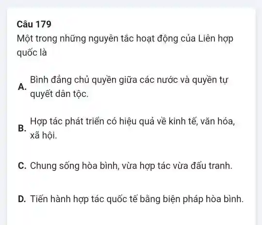 Câu 179
Một trong những nguyên tắc hoạt động của Liên hợp
quốc là
Bình đẳng chủ quyền giữa các nước và quyền tự
A.
quyết dân tộC.
B. Hợp tác phát triển có hiệu quả về kinh tế, vǎn hóa,
xã hội.
C. Chung sống hòa bình, vừa hợp tác vừa đấu tranh.
D. Tiến hành hợp tác quốc tế bằng biện pháp hòa bình.