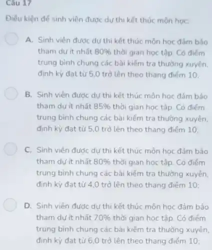 Câu 17
Điều kiện để sinh viên được dự thi kết thúc môn học:
A. Sinh viên được dự thi kết thúc môn học đảm bảo
tham dư ít nhất 80%  thời gian học tập . Có điểm
trung bình chung các bài kiểm tra thường xuyên,
định kỳ đạt từ 5,0 trở lên theo thang điểm 10;
B. Sinh viên đươc dự thi kết thúc môn học đảm bảo
tham dự ít nhất 85%  thời gian học tập Có điểm
trung bình chung các bài kiếm tra thường xuyên,
định kỳ đạt từ 5,0 trở lên theo thang điếm 10;
C. Sinh viên đước dự thi kết thúc môn học đảm bảo
tham dự ít nhất 80%  thời gian học tập . Có điểm
trung bình chung các bài kiểm tra thường xuyên,
định kỳ đạt từ 4,0 trở lên theo thang điểm 10;
D. Sinh viên đước dự thi kết thúc môn học đảm bảo
tham dư ít nhất 70%  thời gian học tập . Có điểm
trung bình chung cáchài kếm tra thường xuyên