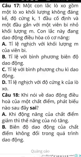 Câu 17:Một con lắc lò xo gồm
một lò xo khối lượng ; không đáng
kể , độ cứng k, 1 đầu cố định và
một đầu gǎn với một viên bị nhỏ
khối lượng m . Con lắc này đang
dao động điều hòa có cơ nǎng:
A . Tỉ lệ nghịch với khối lượng . m
của viên bi.
B. Tỉ lệ với bình phương biên độ
dao động.
c . Tỉ lệ với bình phương chu kì dao
động.
D . Tỉ lệ nghịch với đô cứng k của lò
xo.
Câu 18 : Khi nói về dao động điều
hoà của một chất điểm , phát biểu
nào sau đây sai?
A.. Khi động nǎng của chất điểm
giảm thì thế nǎng của nó tǎng.
B . Biên đô dao động của chất
điểm không . đổi trong quá trình
dao động.
Quảng cáo