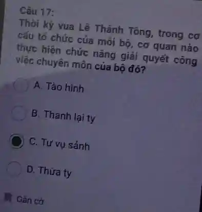 Câu 17:
Thời kỷ vua Lê Thánh Tông, trong cơ
cấu tổ chức của mỗi bộ, cơ quan nào
thực hiện chức nǎng giải quyết công
việc chuyên môn của bộ đó?
A. Tào hình
B. Thanh lại ty
C C. Tư vụ sảnh
D. Thừa ty
Gắn cờ