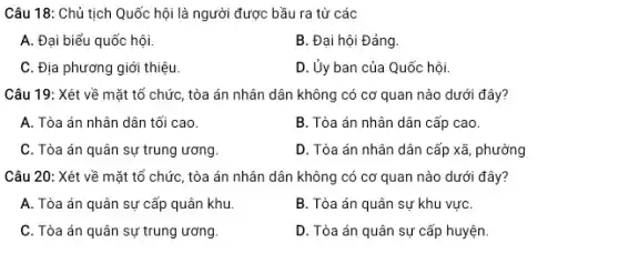 Câu 18: Chủ tịch Quốc hội là người được bầu ra từ các
A. Đại biểu quốc hội.
B. Đại hội Đảng.
C. Địa phương giới thiệu.
D. Ủy ban của Quốc hội.
Câu 19: Xét về mặt tổ chức, tòa án nhân dân không có cơ quan nào dưới đây?
A. Tòa án nhân dân tối cao.
B. Tòa án nhân dân cấp cao.
C. Tòa án quân sự trung ương
D. Tòa án nhân dân cấp xã, phường
Câu 20: Xét về mặt tổ chức, tòa án nhân dân không có cơ quan nào dưới đây?
A. Tòa án quân sự cấp quân khu.
B. Tòa án quân sự khu vựC.
C. Tòa án quân sự trung ương.
D. Tòa án quân sự cấp huyện.