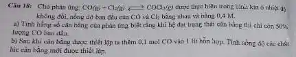 Câu 18: Cho phàn the CO(g)+Cl_(2)(g)leftarrows COCl(g) được thực hiện trong Uni: kin ô nhiệt
không đối, nồng dô ban đầu của CO và Cl_(2) bằng nhau và bằng 0,4 M.
a) Tinh hẳng số cǎn bằng của phản ứng biết rằng khi bẹ đat trung thai cân bằng thì chi còn 50% 
lượng CO ban đầu
b) Sac khi cǎn bằng được thiết lập ta thêm 0,1 mol CO vào 1 lit hỗn hợp. Tinh nồng
lúc cân bằng mới được thiết lệp.