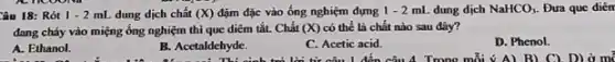 Câu 18: Rót 1-2mL dung dịch chất (X) đậm đặc vào ống nghiệm dựng 1-2mL dung dịch NaHCO_(3) Đưa que diên
đang cháy vào miệng ống nghiệm thì que diêm tắt. Chất (X) có thể là chất nào sau đây?
D. Phenol.
A. Ethanol.
B. Acetaldehyde.
C. Acetic acid.