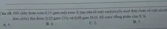 __
Câu 18. Đốt cháy hoàn toàn
X (tạo nên từ một cacboxylic acid
đơn chức) thu được 0,22 gam CO_(2) và 0,09 gam H_(2)O. Số ester đồng phân của X là
A. 4.
B. 6.
C. 2.
D. 5.