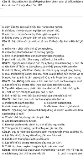 Câu 18. Thực dân Anh đã không thực hiện chính sách gì để kìm hãm s
kinh tế của 13 thuộc địa ở Bắc Mĩ?
A. cấm Bắc Mĩ sản xuất nhiều loại hàng công nghiệp
B. chỉ được mở các doanh nghiệp kinh doanh nhỏ.
C. cấm đem máy móc và thợ lành nghề sang Anh.
D. không được tự do buôn bán với các nước kháC.
Câu 19. Đặc điểm nổi bật về kinh tế của 13 thuộc địa Anh ở Bắc Mĩ giữ
là
A. miền Nam phát triển kinh tế công nghiệp.
B. miền Bắc phát triển kinh tế thương nghiệp
C. kinh tế phát triển theo con đường tư bản chủ nghĩa.
D. phát triển các đồn điền, trang trại lớn ở cả hai miền.
Câu 20. Nguyên nhân sâu xa dẫn tới sự bùng nổ cách mạng tư sản Ph
A. nền kinh tế TBCN ra đời nghưng bị chế độ phong kiến kìm hãm.
B. chế độ Phong kiến Pháp tồn tại lâu đời và ngày càng khủng hoảng
C. mâu thuẫn trong xã hội sâu sắc , nhất là giữa Đẳng cấp thứ ba với pr
D. nước Anh tư sản là tấm gương cổ vũ tư sản Pháp làm cách mạng.
Câu 21. Đâu không phải là mục tiêu của các cuộc cách mạng tư sản?
A. Lât đổ chế độ phong kiến, thực dân cùng tàn tích của nó.
B. Tạo điều kiện cho sự phát triển của nền kinh tế tư bản chủ nghĩa.
C. Thiết lập nền thống trị của giai cấp tư sản.
D. Mở ra thời đại mới: thời đại thẳng lợi của chủ nghĩa xã hội
Câu 22. Hình thức của cuộc cách mạng tư sản Anh là
A.chiến tranh giành độc lập.
B. nội chiến cách mạng.
B. chiến tranh xâm lượC.
D. đấu tranh chính trị, hòa bình.
Câu 23. Nội dung nào phản ánh không đúng về nhiệm vụ dân chủ tron
cách mạng tư sản?
A. Xóa bỏ chế độ phong kiến chuyên chế.
B. Xác lập nền dân chủ tư sản.
C. Đem lại quyền tự do chính trị , kinh tế cho người dân.
D. Thống nhất thị trường, tạo thành quốc gia dân tộC.
Câu 24. Đâu là mục tiêu của cuộc cách mạng tư sản Pháp cuối thế kỉ )
A. Lât đổ chế độ phong kiến đứng đầu vua Sác- lơ I.
B. Lât đổ ách thống trị của thực dân Anh.
C. Lât đổ chế độ phong kiến đứng đầu vua Lu- i XVI.
D. Thiết lập chính quyền của giai cấp tư sản và chủ nô.
Câu 25. Tính chất của cuộc Cách mạng tháng Hai nǎm 1917 ở Nga là:
A. cách mạng dân chủ tư sản kiểu cũ.	B. cách mạng vô sản.