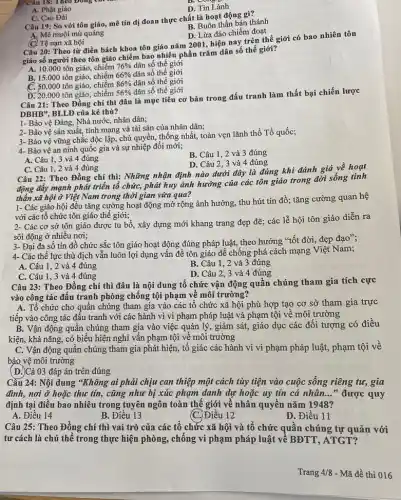 câu 18: Theo Đông
D. Tin Lành
A. Phật giáo
Câu 19: So với tôn giáo, mê tín dị đoan thực chất là hoạt động gì?
C. Cao Đài
B. Buôn thần bán thánh
D. Lừa đảo chiếm đoạt
A. Mê muội mù quáng
C Tệ nạn xã hội
Câu 20: Theo từ điền bách khoa tôn giáo nǎm 2001, hiện nay trên thế giới có bao nhiên tôn
giáo số người theo tôn giáo chiếm bao nhiêu phần trǎm dân số thế giới?
A. 10.000 tôn giáo, chiếm 76%  dân số thế giới
B. 15.000 tôn giáo chiếm 66%  dân số thế giới
C. 50.000 tôn giáo, chiếm 86%  dân số thế giới
D. 20.000 tôn giáo . chiếm 56%  dân số thế giới
Câu 21: Theo Đồng chí thì đâu là mục tiêu cơ bản trong đấu tranh làm thất bại chiến lược
DBHB", BLLĐ của kể thù?
1- Bảo vệ Đảng,Nhà nước, nhân dân;
2- Bảo vệ sản xuất, tính mạng và tài sản của nhân dân;
3- Bảo vệ vững chắc độc lập, chủ quyền, thống nhất, toàn vẹn lãnh thổ Tổ quốc;
4- Bảo vệ an ninh quốc gia và sự nhiệp đổi mới;
B. Câu 1, 2 và 3 đúng
A. Câu 1, 3 và 4 đúng
D. Câu 2, 3 và 4 đúng
C. Câu 1, 2 và 4 đúng
Câu 22: Theo Đồng chí thì: Những nhận định nào dưới đây là đúng khi đánh giá về hoạt
động đẩy mạnh phát triển tổ chức, phát huy ảnh hưởng của các tôn giáo trong đời sống tinh
thần xã hội ở Việt Nam trong thời gian vừa qua?
1- Các giáo hội đều tǎng cường hoạt động mở rộng ảnh hưởng, thu hút tín đồ; tǎng cường quan hệ
với các tổ chức tôn giáo thế giới;
2- Các cơ sở tôn giáo được tu bổ, xây dựng mới khang trang đẹp để : các lễ hội tôn giáo diễn ra
sôi động ở nhiều nơi;
3- Đại đa số tín đồ chức sắc tôn giáo hoạt động đúng pháp luật, theo hướng "tốt đời, đẹp đạo";
4- Các thể lực thù địch vẫn luôn lợi dụng vấn đề tôn giáo để chống phá cách mạng Việt Nam;
A. Câu 1, 2 và 4 đúng
B. Câu 1, 2 và 3 đúng
C. Câu 1, 3 và 4 đúng
D. Câu 2, 3 và 4 đúng
Câu 23: Theo Đồng chí thì đâu là nội dung tổ chức vận động quần chúng tham gia tích cực
vào công tác đấu tranh phòng chống tội phạm về môi trường?
A. Tổ chức cho quần chúng tham gia vào các tổ chức xã hội phù hợp tạo cơ sở tham gia trực
tiếp vào công tác đấu tranh với các hành vi vi phạm pháp luật và phạm tội về môi trường
B. Vận động quần chúng tham gia vào việc quản lý, giám sát, giáo dục các đối tượng có điều
kiện, khả nǎng, có biểu hiện nghi vấn phạm tội về môi trường
C. Vận động quần chúng tham gia phát hiện, tổ giác các hành vi vi phạm pháp luật, phạm tội về
bảo vệ môi trường
(D.)Cả 03 đáp án trên đúng
Câu 24: Nội dung "Không ai phải chịu can thiệp một cách tùy tiện vào cuộc sống riêng tư, gia
đình, nơi ở hoặc thư tin, cũng như bị xúc phạm danh dự hoặc uy tín cá nhân..." được quy
định tại điều bao nhiêu trong tuyên ngôn toàn thế giới về nhân quyền nǎm 1948?
A. Điều 14
B. Điều 13
C. Điều 12
D. Điều 11
Câu 25: Theo Đồng chí thì vai trò của các tổ chức xã hội và tổ chức quần chúng tự quản với
tư cách là chủ thể trong thực hiện phòng, chống vi phạm pháp luật về BĐTT , ATGT?
Trang 4/8 - Mã đề thi 016