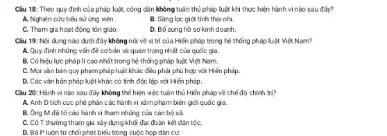 Câu 18: Theo quy định của pháp luật,công dân không tuân thủ pháp luật khi thực hiện hành vi nào sau đây?
A. Nghiên cứu tiểu sử ứng viên.
B. Sàng lọc giới tính thai nhi.
C. Tham gia hoạt động tôn giáo
D. Bố sung hồ sơ kinh doanh.
Câu 19: Nội dung nào dưới đây không nói về vị trí của Hiến pháp trong hệ thổng pháp luật Việt Nam?
A. Quy định những vấn đề cơ bản và quan trọng nhất của quốc gia.
B. Có hiệu lực pháp lí cao nhất trong hệ thống pháp luật Việt Nam.
C. Mọi vǎn bản quy phạm pháp luật khác : đều phải phù hợp với Hiển pháp.
D. Các vǎn bản pháp luật khác có tính độc lập với Hiến pháp.
Câu 20: Hành vi nào sau đây không thể hiện việc tuân thủ Hiến pháp về chế độ chính trị?
A. Anh D tích cực phê phán các hành vi xâm phạm biên giới quốc gia.
B. Ông M đã tổ cáo hành vi tham nhũng của cán bộ xã.
C. Cô T thường tham gia xây dựng khôi đại đoàn kết dân tộC.
D. Bà P luôn từ chối phát biểu trong cuộc họp dân cư.